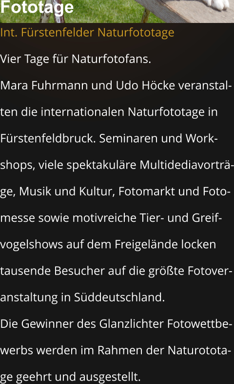 Fototage  Int. Fürstenfelder Naturfototage Vier Tage für Naturfotofans.  Mara Fuhrmann und Udo Höcke veranstal- ten die internationalen Naturfototage in  Fürstenfeldbruck. Seminaren und Work- shops, viele spektakuläre Multidediavorträ- ge, Musik und Kultur, Fotomarkt und Foto- messe sowie motivreiche Tier- und Greif- vogelshows auf dem Freigelände locken  tausende Besucher auf die größte Fotover- anstaltung in Süddeutschland.  Die Gewinner des Glanzlichter Fotowettbe- werbs werden im Rahmen der Naturotota- ge geehrt und ausgestellt.